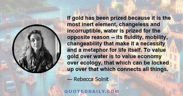 If gold has been prized because it is the most inert element, changeless and incorruptible, water is prized for the opposite reason -- its fluidity, mobility, changeability that make it a necessity and a metaphor for