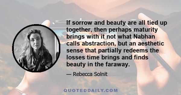 If sorrow and beauty are all tied up together, then perhaps maturity brings with it not what Nabhan calls abstraction, but an aesthetic sense that partially redeems the losses time brings and finds beauty in the faraway.