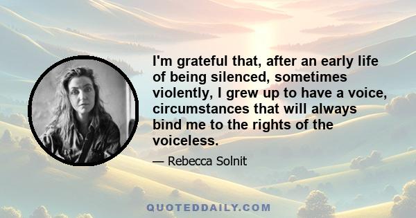 I'm grateful that, after an early life of being silenced, sometimes violently, I grew up to have a voice, circumstances that will always bind me to the rights of the voiceless.