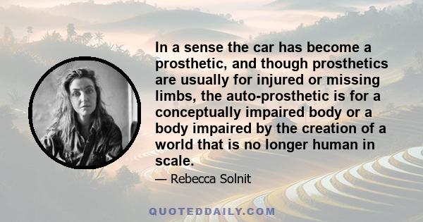 In a sense the car has become a prosthetic, and though prosthetics are usually for injured or missing limbs, the auto-prosthetic is for a conceptually impaired body or a body impaired by the creation of a world that is