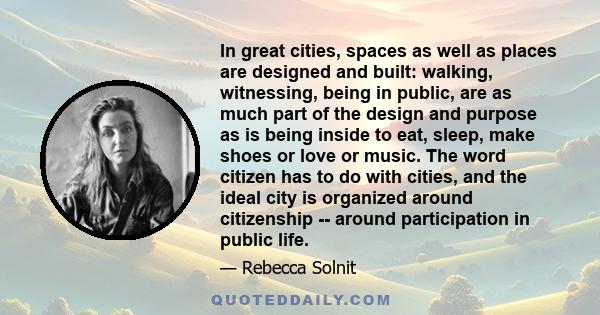 In great cities, spaces as well as places are designed and built: walking, witnessing, being in public, are as much part of the design and purpose as is being inside to eat, sleep, make shoes or love or music. The word