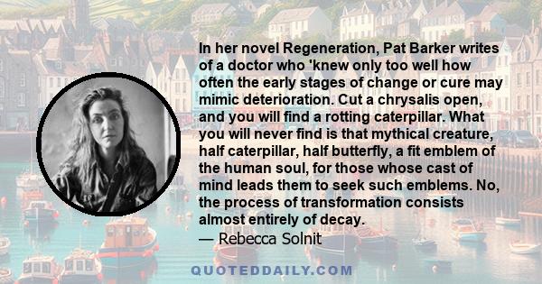 In her novel Regeneration, Pat Barker writes of a doctor who 'knew only too well how often the early stages of change or cure may mimic deterioration. Cut a chrysalis open, and you will find a rotting caterpillar. What