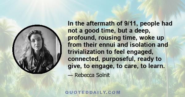 In the aftermath of 9/11, people had not a good time, but a deep, profound, rousing time, woke up from their ennui and isolation and trivialization to feel engaged, connected, purposeful, ready to give, to engage, to