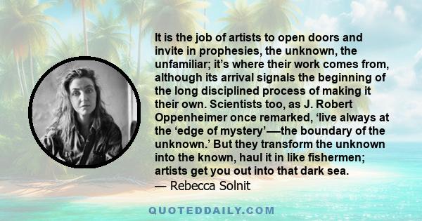 It is the job of artists to open doors and invite in prophesies, the unknown, the unfamiliar; it’s where their work comes from, although its arrival signals the beginning of the long disciplined process of making it