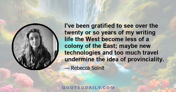 I've been gratified to see over the twenty or so years of my writing life the West become less of a colony of the East; maybe new technologies and too much travel undermine the idea of provinciality.