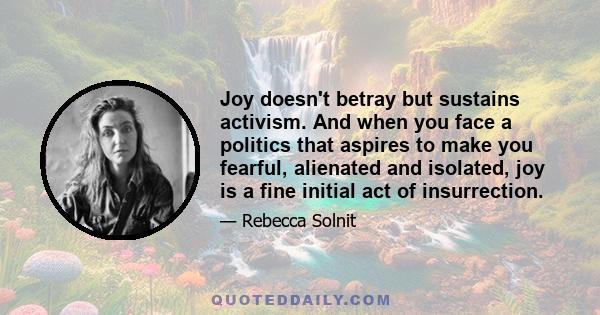 Joy doesn't betray but sustains activism. And when you face a politics that aspires to make you fearful, alienated and isolated, joy is a fine initial act of insurrection.