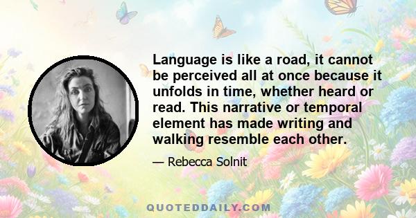 Language is like a road, it cannot be perceived all at once because it unfolds in time, whether heard or read. This narrative or temporal element has made writing and walking resemble each other.