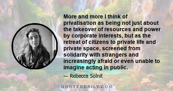 More and more I think of privatisation as being not just about the takeover of resources and power by corporate interests, but as the retreat of citizens to private life and private space, screened from solidarity with