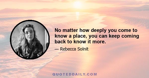 No matter how deeply you come to know a place, you can keep coming back to know it more.