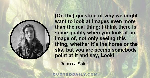 [On the] question of why we might want to look at images even more than the real thing: I think there is some quality when you look at an image of, not only seeing this thing, whether it's the horse or the sky, but you