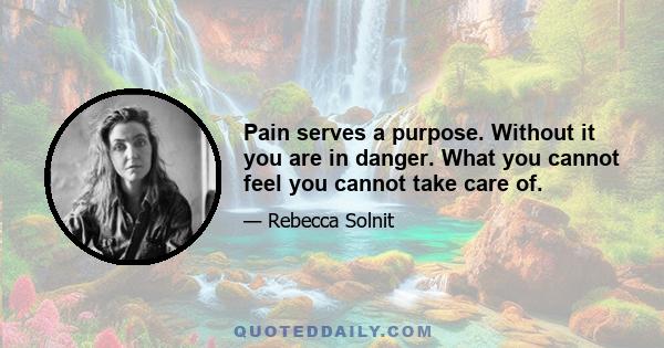 Pain serves a purpose. Without it you are in danger. What you cannot feel you cannot take care of.