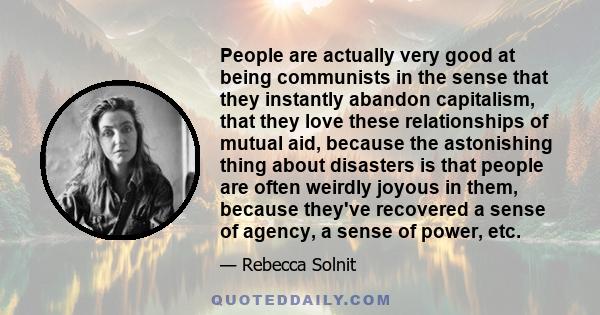 People are actually very good at being communists in the sense that they instantly abandon capitalism, that they love these relationships of mutual aid, because the astonishing thing about disasters is that people are