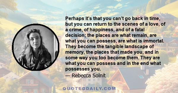 Perhaps it’s that you can’t go back in time, but you can return to the scenes of a love, of a crime, of happiness, and of a fatal decision; the places are what remain, are what you can possess, are what is immortal.