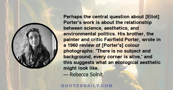 Perhaps the central question about [Eliot] Porter's work is about the relationship between science, aesthetics, and environmental politics. His brother, the painter and critic Fairfield Porter, wrote in a 1960 review of 