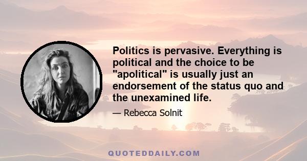 Politics is pervasive. Everything is political and the choice to be apolitical is usually just an endorsement of the status quo and the unexamined life.