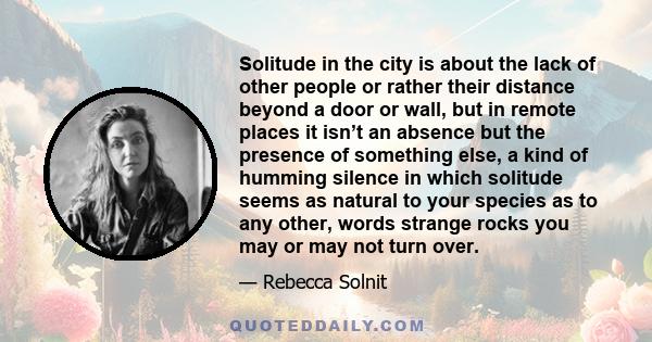 Solitude in the city is about the lack of other people or rather their distance beyond a door or wall, but in remote places it isn’t an absence but the presence of something else, a kind of humming silence in which