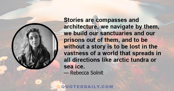 Stories are compasses and architecture, we navigate by them, we build our sanctuaries and our prisons out of them, and to be without a story is to be lost in the vastness of a world that spreads in all directions like