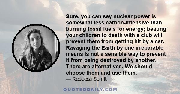 Sure, you can say nuclear power is somewhat less carbon-intensive than burning fossil fuels for energy; beating your children to death with a club will prevent them from getting hit by a car. Ravaging the Earth by one