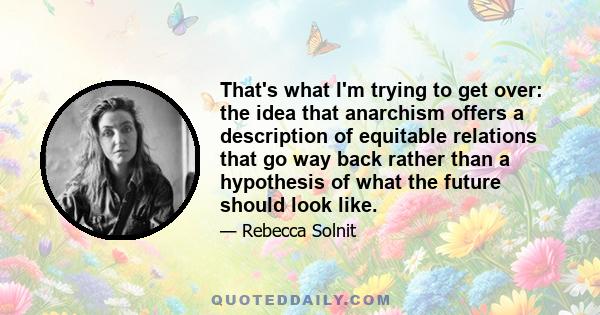 That's what I'm trying to get over: the idea that anarchism offers a description of equitable relations that go way back rather than a hypothesis of what the future should look like.