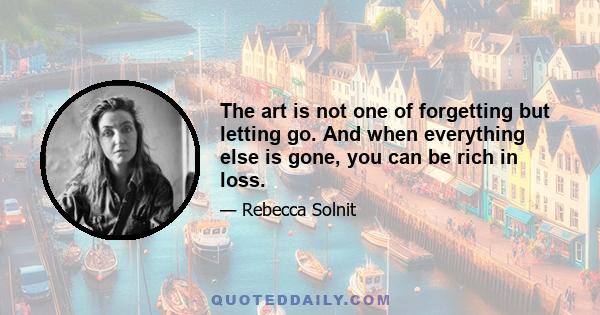 The art is not one of forgetting but letting go. And when everything else is gone, you can be rich in loss.