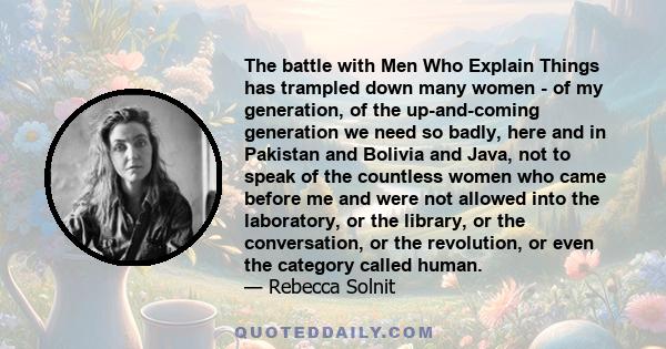 The battle with Men Who Explain Things has trampled down many women - of my generation, of the up-and-coming generation we need so badly, here and in Pakistan and Bolivia and Java, not to speak of the countless women