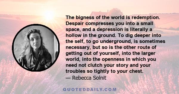 The bigness of the world is redemption. Despair compresses you into a small space, and a depression is literally a hollow in the ground. To dig deeper into the self, to go underground, is sometimes necessary, but so is