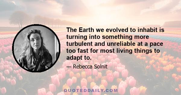 The Earth we evolved to inhabit is turning into something more turbulent and unreliable at a pace too fast for most living things to adapt to.