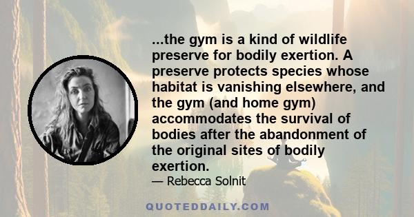 ...the gym is a kind of wildlife preserve for bodily exertion. A preserve protects species whose habitat is vanishing elsewhere, and the gym (and home gym) accommodates the survival of bodies after the abandonment of