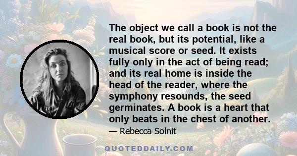 The object we call a book is not the real book, but its potential, like a musical score or seed. It exists fully only in the act of being read; and its real home is inside the head of the reader, where the symphony