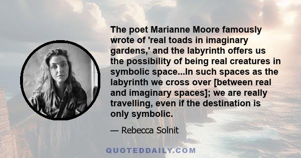 The poet Marianne Moore famously wrote of 'real toads in imaginary gardens,' and the labyrinth offers us the possibility of being real creatures in symbolic space...In such spaces as the labyrinth we cross over [between 