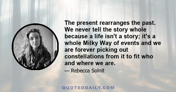 The present rearranges the past. We never tell the story whole because a life isn't a story; it's a whole Milky Way of events and we are forever picking out constellations from it to fit who and where we are.