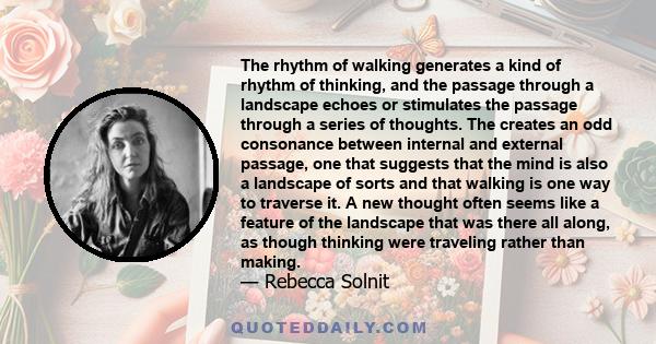 The rhythm of walking generates a kind of rhythm of thinking, and the passage through a landscape echoes or stimulates the passage through a series of thoughts. The creates an odd consonance between internal and