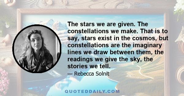 The stars we are given. The constellations we make. That is to say, stars exist in the cosmos, but constellations are the imaginary lines we draw between them, the readings we give the sky, the stories we tell.