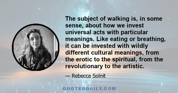 The subject of walking is, in some sense, about how we invest universal acts with particular meanings. Like eating or breathing, it can be invested with wildly different cultural meanings, from the erotic to the