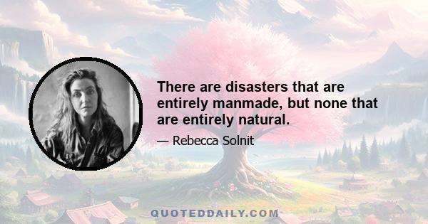 There are disasters that are entirely manmade, but none that are entirely natural.