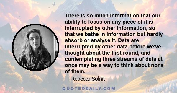 There is so much information that our ability to focus on any piece of it is interrupted by other information, so that we bathe in information but hardly absorb or analyse it. Data are interrupted by other data before