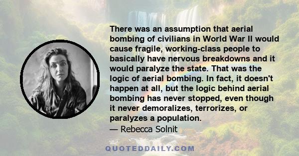 There was an assumption that aerial bombing of civilians in World War II would cause fragile, working-class people to basically have nervous breakdowns and it would paralyze the state. That was the logic of aerial