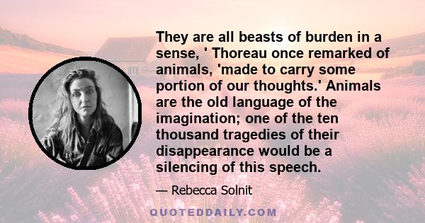 They are all beasts of burden in a sense, ' Thoreau once remarked of animals, 'made to carry some portion of our thoughts.' Animals are the old language of the imagination; one of the ten thousand tragedies of their