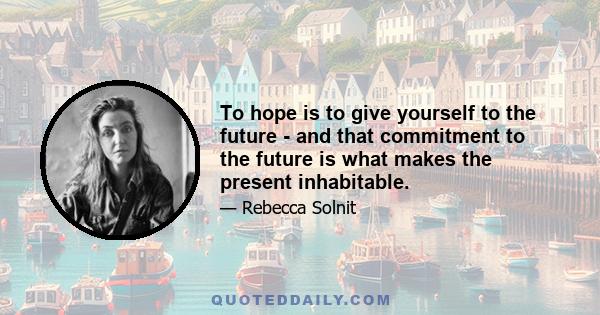 To hope is to give yourself to the future - and that commitment to the future is what makes the present inhabitable.