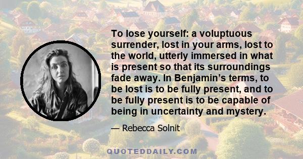 To lose yourself: a voluptuous surrender, lost in your arms, lost to the world, utterly immersed in what is present so that its surroundings fade away. In Benjamin’s terms, to be lost is to be fully present, and to be