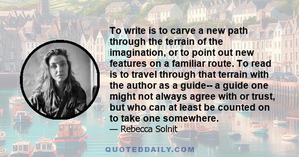 To write is to carve a new path through the terrain of the imagination, or to point out new features on a familiar route. To read is to travel through that terrain with the author as a guide-- a guide one might not