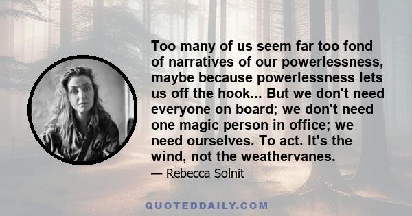 Too many of us seem far too fond of narratives of our powerlessness, maybe because powerlessness lets us off the hook... But we don't need everyone on board; we don't need one magic person in office; we need ourselves.