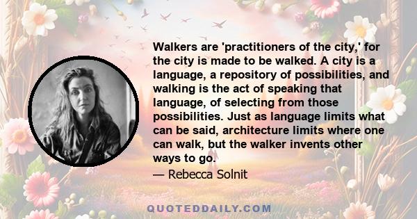 Walkers are 'practitioners of the city,' for the city is made to be walked. A city is a language, a repository of possibilities, and walking is the act of speaking that language, of selecting from those possibilities.