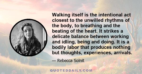 Walking itself is the intentional act closest to the unwilled rhythms of the body, to breathing and the beating of the heart. It strikes a delicate balance between working and idling, being and doing. It is a bodily