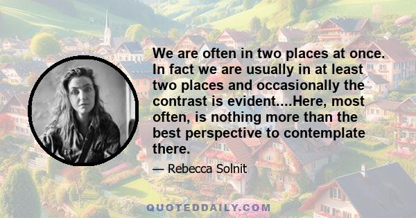 We are often in two places at once. In fact we are usually in at least two places and occasionally the contrast is evident....Here, most often, is nothing more than the best perspective to contemplate there.