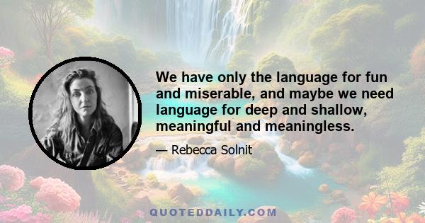 We have only the language for fun and miserable, and maybe we need language for deep and shallow, meaningful and meaningless.