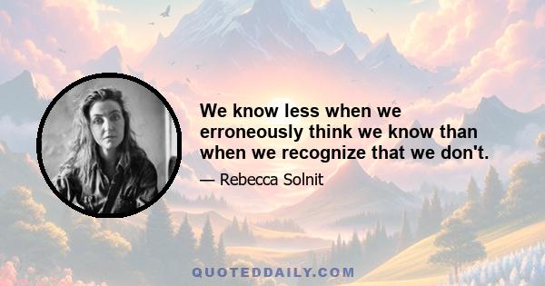 We know less when we erroneously think we know than when we recognize that we don't.