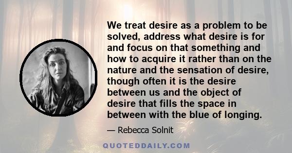 We treat desire as a problem to be solved, address what desire is for and focus on that something and how to acquire it rather than on the nature and the sensation of desire, though often it is the desire between us and 