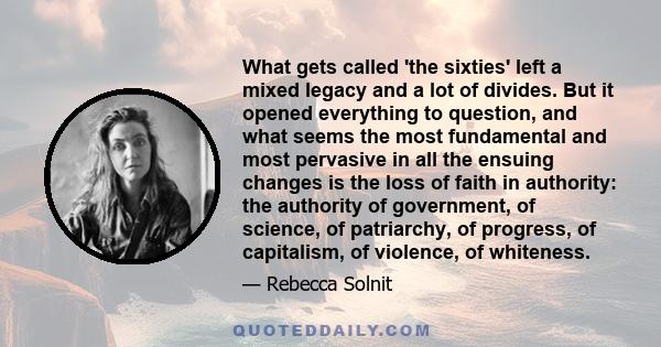 What gets called 'the sixties' left a mixed legacy and a lot of divides. But it opened everything to question, and what seems the most fundamental and most pervasive in all the ensuing changes is the loss of faith in