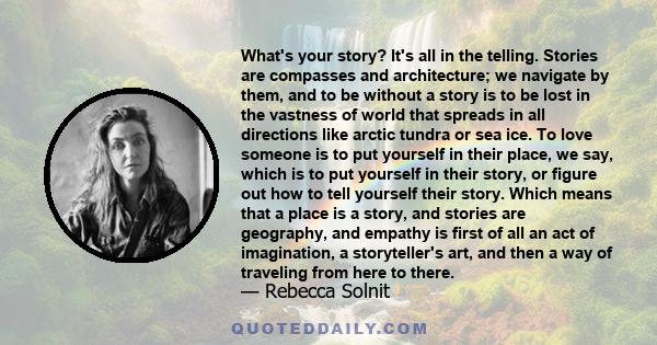 What's your story? It's all in the telling. Stories are compasses and architecture; we navigate by them, and to be without a story is to be lost in the vastness of world that spreads in all directions like arctic tundra 